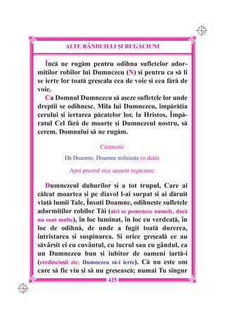 C M
                                                               Y K




                ALTE R+NDUIELI {I RUG|CIUNI

         ~nc ne rugm pentru odihna sufletelor ador-
      mi]ilor robilor lui Dumnezeu (N) [i pentru ca s li
      se ierte lor toat gre[eala cea de voie [i cea fr de
      voie.
         Ca Domnul Dumnezeu s a[eze sufletele lor unde
      drep]ii se odihnesc. Mila lui Dumnezeu, `mpr]ia
      cerului [i iertarea pcatelor lor, la Hristos, ~mp-
      ratul Cel fr de moarte [i Dumnezeul nostru, s
      cerem. Domnului s ne rugm.

                             Cântre]ii:
               D Doamne. Doamne miluie[te (o dat).

                 Apoi preotul zice aceast rugciune:

         Dumnezeul duhurilor [i a tot trupul, Care ai
      clcat moartea [i pe diavol l-ai surpat [i ai druit
      via] lumii Tale, ~nsu]i Doamne, odihne[te sufletele
      adormi]ilor robilor Ti (aici se pomenesc numele, dac
      nu sunt multe), `n loc luminat, `n loc cu verdea], `n
      loc de odihn, de unde a fugit toat durerea,
      `ntristarea [i suspinarea. {i orice gre[eal ce au
      svâr[it ei cu cuvântul, cu lucrul sau cu gândul, ca
      un Dumnezeu bun [i iubitor de oameni iart-i
      (credincio[ii zic: Dumnezeu s-i ierte). C nu este om
      care s fie viu [i s nu gre[easc; numai Tu singur
                                 425
C M
Y K
 