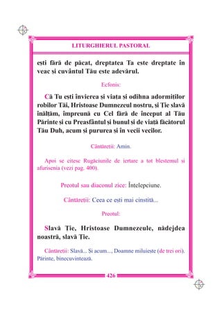 C M
Y K




                     LITURGHIERUL PASTORAL

      e[ti fr de pcat, dreptatea Ta este dreptate `n
      veac [i cuvântul Tu este adevrul.
                                   Ecfonis:

         C Tu e[ti `nvierea [i via]a [i odihna adormi]ilor
      robilor Ti, Hristoase Dumnezeul nostru, [i }ie slav
      `nl]m, `mpreun cu Cel fr de `nceput al Tu
      Printe [i cu Preasfântul [i bunul [i de via] fctorul
      Tu Duh, acum [i pururea [i `n vecii vecilor.

                              Cântre]ii: Amin.

         Apoi se citesc Rugciunile de iertare a tot blestemul [i
      afurisenia (vezi pag. 400).


                Preotul sau diaconul zice: ~n]elepciune.

                  Cântre]ii: Ceea ce e[ti mai cinstit...

                                   Preotul:

        Slav }ie, Hristoase Dumnezeule, ndejdea
      noastr, slav }ie.
         Cântre]ii: Slav... {i acum..., Doamne miluie[te (de trei ori).
      Printe, binecuvinteaz.

                                     426
                                                                            C M
                                                                            Y K
 