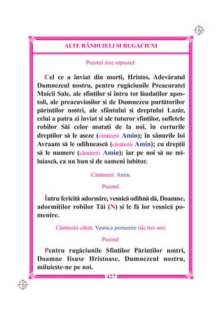 C M
                                                                    Y K




                ALTE R+NDUIELI {I RUG|CIUNI

                          Preotul zice otpustul:

         Cel ce a `nviat din mor]i, Hristos, Adevratul
      Dumnezeul nostru, pentru rugciunile Preacuratei
      Maicii Sale, ale sfin]ilor [i `ntru tot luda]ilor apos-
      toli, ale preacuvio[ilor [i de Dumnezeu purttorilor
      prin]ilor no[tri, ale sfântului [i dreptului Lazr,
      celui a patra zi `nviat [i ale tuturor sfin]ilor, sufletele
      robilor Si celor muta]i de la noi, `n corturile
      drep]ilor s le a[eze (cântre]ii Amin); `n sânurile lui
      Avraam s le odihneasc (cântre]ii Amin); cu drep]ii
      s le numere (cântre]ii Amin); iar pe noi s ne mi-
      luiasc, ca un bun [i de oameni iubitor.
                            Cântre]ii: Amin.

                                 Preotul:

        ~ntru fericit adormire, ve[nic odihn d, Doamne,
      adormi]ilor robilor Ti (N) [i le f lor ve[nic po-
      menire.
             Cântre]ii c=nt: Ve[nica pomenire (de trei ori).

                                 Preotul:
        Pentru rugciunile Sfin]ilor Prin]ilor no[tri,
      Doamne Iisuse Hristoase, Dumnezeul nostru,
      miluie[te-ne pe noi.
                                   427
C M
Y K
 