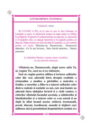 C M
Y K




                      LITURGHIERUL PASTORAL

                               Cântre]ii: Amin.

          SE CUVINE A {TI, c `n ziua `n care se face Parastas, la
      Liturghie se pune, la obi[nuitele tropare de dup ie[irea cu Sfânta
      Evanhghelie, Troparul [i Condacul pentru cei rposa]i. La Apostolul
      [i Evanghelia zilei, se adaug Apostolul [i Evanghelia pentru cei
      rposa]i. Dup ectenia cea mare de dup Evanghelie, se zice ectenia
      pentru cei mor]i: Miluie[te-ne, Dumnezeule... Dumnezeul
      duhurilor... C Tu e[ti `nvierea... ~ntru fericit adormire... Ve[nica
      pomenire.

                La Sâmbta Mo[ilor, ectenia mic a mor]ilor,
                        se zice precum urmeaz:

         Miluie[te-ne, Dumnezeule, dup mare mila Ta,
      ne rugm }ie, auzi-ne [i ne miluie[te.
         ~nc ne rugm pentru odihna [i iertarea sufletelor
      celor din veac adormi]i `ntru dreapta credin]: a
      strmo[ilor, a mo[ilor, a prin]ilor, a maicelor, a
      fra]ilor, a surorilor, a fiilor [i a tuturor sufletelor celor
      dintr-o rudenie [i semin]ie cu noi, care mai `nainte au
      adormit `ntru ndejdea `nvierii [i a vie]ii ve[nice; a
      ctitorilor sfântului loca[ului acestuia, a miluitorilor [i
      binefctorilor [i a tuturor celor ce s-au ostenit [i au
      slujit `n sfânt loca[ul acesta: arhierei, ieromonahi,
      preo]i, diaconi, ierodiaconi, monahi [i slujitori care
      odihnesc aici [i pretutindeni dreptmritori cre[tini, [i a
                                      428
                                                                               C M
                                                                               Y K
 