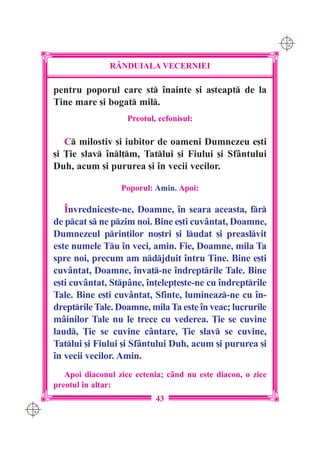 C M
                                                                   Y K




                     R+NDUIALA VECERNIEI

      pentru poporul care st `nainte [i a[teapt de la
      Tine mare [i bogat mil.
                          Preotul, ecfonisul:

         C milostiv [i iubitor de oameni Dumnezeu e[ti
      [i }ie slav `nl]m, Tatlui [i Fiului [i Sfântului
      Duh, acum [i pururea [i `n vecii vecilor.

                        Poporul: Amin. Apoi:

         ~nvrednice[te-ne, Doamne, `n seara aceasta, fr
      de pcat s ne pzim noi. Bine e[ti cuvântat, Doamne,
      Dumnezeul prin]ilor no[tri [i ludat [i preaslvit
      este numele Tu `n veci, amin. Fie, Doamne, mila Ta
      spre noi, precum am ndjduit `ntru Tine. Bine e[ti
      cuvântat, Doamne, `nva]-ne `ndreptrile Tale. Bine
      e[ti cuvântat, Stpâne, `n]elep]e[te-ne cu `ndreptrile
      Tale. Bine e[ti cuvântat, Sfinte, lumineaz-ne cu `n-
      dreptrile Tale. Doamne, mila Ta este `n veac; lucrurile
      mâinilor Tale nu le trece cu vederea. }ie se cuvine
      laud, }ie se cuvine cântare, }ie slav se cuvine,
      Tatlui [i Fiului [i Sfântului Duh, acum [i pururea [i
      `n vecii vecilor. Amin.
         Apoi diaconul zice ectenia; când nu este diacon, o zice
      preotul `n altar:
                                  43
C M
Y K
 