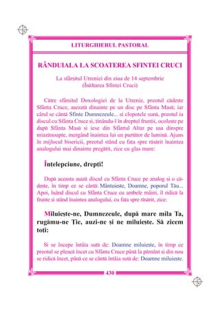 C M
Y K




                      LITURGHIERUL PASTORAL


      RÂNDUIALA LA SCOATEREA SFINTEI CRUCI
               La sfâr[itul Utreniei din ziua de 14 septembrie
                           (~nl]area Sfintei Cruci)

         Ctre sfâr[itul Doxologiei de la Utrenie, preotul cde[te
      Sfânta Cruce, a[ezat dinainte pe un disc pe Sfânta Mas; iar
      când se cânt Sfinte Dumnezeule... [i clopotele sun, preotul ia
      discul cu Sfânta Cruce [i, ]inându-l `n dreptul frun]ii, ocole[te pe
      dup Sfânta Mas [i iese din Sfântul Altar pe u[a dinspre
      miaznoapte, mergând `naintea lui un purttor de lumin. Ajuns
      `n mijlocul bisericii, preotul st=nd cu fa]a spre rsrit `naintea
      analogului mai dinainte pregtit, zice cu glas mare:

         ~n]elepciune, drep]i!

         Dup aceasta a[az discul cu Sf=nta Cruce pe analog [i o c-
      de[te, `n timp ce se cânt: Mântuie[te, Doamne, poporul Tu...
      Apoi, luând discul cu Sfânta Cruce cu ambele mâini, `l ridic la
      frunte [i stând `naintea analogului, cu fa]a spre rsrit, zice:

         Miluie[te-ne, Dumnezeule, dup mare mila Ta,
      rugmu-ne }ie, auzi-ne [i ne miluie[te. S zicem
      to]i:

          {i se `ncepe `ntâia sut de: Doamne miluie[te, `n timp ce
      preotul se pleac `ncet cu Sfânta Cruce pân la pmânt [i din nou
      se ridic `ncet, pân ce se cânt `ntâia sut de: Doamne miluie[te.

                                     430
                                                                             C M
                                                                             Y K
 
