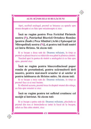 C M
                                                                                Y K




                   ALTE R+NDUIELI {I RUG|CIUNI

          Apoi, ocolind analogul, preotul se `ntoarce cu spatele spre
      strana dreapt [i cu fa]a spre miaznoapte [i zice:

         ~nc ne rugm pentru Prea Fericitul Printele
      nostru (N), Patriarhul Bisericii Ortodoxe Române
      [pentru (~nalt-) Prea Sfin]itul (Arhi-) Episcopul ([i
      Mitropolitul) nostru (N)], [i pentru to]i fra]ii no[tri
      cei `ntru Hristos. S zicem to]i:
         {i se `ncepe a doua sut de: Doamne miluie[te, `n timp ce
      preotul se pleac `ncet [i se ridic din nou pân la plinirea cântrii.
         Trecând apoi `n partea de rsrit a analogului [i cu fa]a spre
      apus, preotul zice:

        ~nc ne rugm pentru binecredinciosul popor
      rom=n de pretutindeni, pentru oc=rmuitorii ]rii
      noastre, pentru mai-marii ora[elor [i ai satelor [i
      pentru iubitoarea de Hristos o[tire. S zicem to]i:
         {i se `ncepe a treia sut de: Doamne miluie[te, `n timp ce
      preotul face ca [i mai `nainte.
         {i sfâr[ind aceasta, preotul trece `n dreptul stranei din stânga,
      cu fa]a spre miazzi [i zice:

        ~nc ne rugm pentru tot sufletul cre[tinesc cel
      necjit [i `ntristat. S zicem to]i:
         {i se `ncepe a patra sut de: Doamne miluie[te, plecându-se
      preotul din nou [i `ntorcându-se iar[i la locul de la `nceput,
      adic cu fa]a ctre rsrit, zice:

                                       431
C M
Y K
 