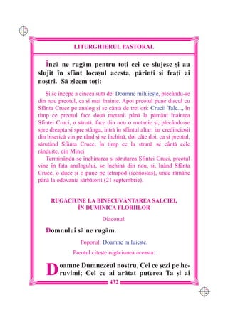 C M
Y K




                      LITURGHIERUL PASTORAL

         ~nc ne rugm pentru to]i cei ce slujesc [i au
      slujit `n sfânt loca[ul acesta, prin]i [i fra]i ai
      no[tri. S zicem to]i:
         {i se `ncepe a cincea sut de: Doamne miluie[te, plecându-se
      din nou preotul, ca [i mai `nainte. Apoi preotul pune discul cu
      Sfânta Cruce pe analog [i se cânt de trei ori: Crucii Tale..., `n
      timp ce preotul face dou metanii pân la pmânt `naintea
      Sfintei Cruci, o srut, face din nou o metanie [i, plecându-se
      spre dreapta [i spre stânga, intr `n sfântul altar; iar credincio[ii
      din biseric vin pe rând [i se `nchin, doi câte doi, ca [i preotul,
      srutând Sfânta Cruce, `n timp ce la stran se cânt cele
      rânduite, din Minei.
         Terminându-se `nchinarea [i srutarea Sfintei Cruci, preotul
      vine `n fa]a analogului, se `nchin din nou, [i, luând Sfânta
      Cruce, o duce [i o pune pe tetrapod (iconostas), unde rmâne
      pân la odovania srbtorii (21 septembrie).


           RUG|CIUNE LA BINECUV+NTAREA SALCIEI,
                  ~N DUMINICA FLORIILOR

                                   Diaconul:
         Domnului s ne rugm.
                         Poporul: Doamne miluie[te.
                     Preotul cite[te rugciunea aceasta:


         D     oamne Dumnezeul nostru, Cel ce [ezi pe he-
               ruvimi; Cel ce ai artat puterea Ta [i ai
                                      432
                                                                              C M
                                                                              Y K
 