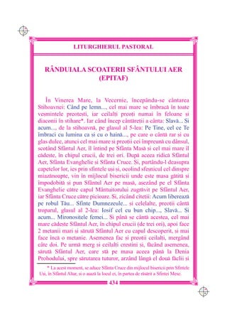 C M
Y K




                        LITURGHIERUL PASTORAL


         RÂNDUIALA SCOATERII SF+NTULUI AER
                      (EPITAF)


          ~n Vinerea Mare, la Vecernie, `ncep=ndu-se c=ntarea
      Stihoavnei: C=nd pe lemn..., cel mai mare se `mbrac `n toate
      ve[mintele preo]e[ti, iar ceilal]i preo]i numai `n feloane [i
      diaconii `n stihare*. Iar c=nd `ncep c=ntre]ii a c=nta: Slav... {i
      acum..., de la stihoavn, pe glasul al 5-lea: Pe Tine, cel ce Te
      `mbraci cu lumina ca [i cu o hain..., pe care o c=nt rar [i cu
      glas dulce, atunci cel mai mare [i preo]ii cei `mpreun cu d=nsul,
      sco]=nd Sf=ntul Aer, `l `ntind pe Sf=nta Mas [i cel mai mare `l
      cde[te, `n chipul crucii, de trei ori. Dup aceea ridic Sf=ntul
      Aer, Sf=nta Evanghelie [i Sf=nta Cruce. {i, purt=ndu-l deasupra
      capetelor lor, ies prin sfintele u[i [i, ocolind sfe[nicul cel dinspre
      miaznoapte, vin `n mijlocul bisericii unde este masa gtit [i
      `mpodobit [i pun Sf=ntul Aer pe mas, a[ez=nd pe el Sf=nta
      Evanghelie ctre capul M=ntuitorului zugrvit pe Sf=ntul Aer,
      iar Sf=nta Cruce ctre picioare. {i, zic=nd cite]ii: Acum libereaz
      pe robul Tu... Sfinte Dumnezeule... [i celelalte, preo]ii c=nt
      troparul, glasul al 2-lea: Iosif cel cu bun chip..., Slav... {i
      acum... Mironosi]ele femei... {i p=n se c=nt acestea, cel mai
      mare cde[te Sf=ntul Aer, `n chipul crucii (de trei ori), apoi face
      2 metanii mari [i srut Sf=ntul Aer cu capul descoperit, [i mai
      face `nc o metanie. Asemenea fac [i preo]ii ceilal]i, merg=nd
      c=te doi. Pe urm merg [i ceilal]i cre[tini [i, fc=nd asemenea,
      srut Sf=ntul Aer, care st pe masa aceea p=n la Denia
      Prohodului, spre srutarea tuturor, arz=nd l=ng el dou fclii [i
          * La acest moment, se aduce Sf=nta Cruce din mijlocul bisericii prin Sfintele
      U[i, `n Sf=ntul Altar, [i o a[az la locul ei, `n partea de rsrit a Sfintei Mese.
                                            434
                                                                                            C M
                                                                                            Y K
 