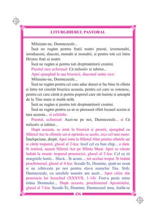 C M
Y K




                      LITURGHIERUL PASTORAL

          Miluie[te-ne, Dumnezeule...
          ~nc ne rugm pentru fra]ii no[tri preo]i, ieromonahi,
      ierodiaconi, diaconi, monahi [i monahii, [i pentru to]i cei `ntru
      Hristos fra]i ai no[tri.
          ~nc ne rugm [i pentru to]i dreptmritorii cre[tini.
          Preotul zice ecfonisul: C milostiv [i iubitor...
          Apoi ajung=nd la u[a bisericii, diaconul iar[i zice:
          Miluie[te-ne, Dumnezeule...
          ~nc ne rugm pentru cei care aduc daruri [i fac bine `n sf=nta
      [i `ntru tot cinstit biserica aceasta, pentru cei care se ostenesc,
      pentru cei care c=nt [i pentru poporul care st `nainte [i a[teapt
      de la Tine mare [i mult mil.
          ~nc ne rugm [i pentru to]i dreptmritorii cre[tini.
          ~nc ne rugm pentru ca s se pzeasc sf=nt loca[ul acesta [i
      ]ara aceasta... [i celelalte.
          Preotul, ecfonisul: Auzi-ne pe noi, Dumnezeule... [i C
      milostiv [i iubitor...
          Dup aceasta, se intr `n biseric [i preo]ii, ajung=nd cu
      Sf=ntul Aer la sfintele u[i [i oprindu-se acolo, zice cel mai mare:
      ~n]elepciune, drep]i. Apoi intr `n Sf=ntul Altar printre sfintele u[i
      [i c=nt troparul, glasul al 2-lea: Iosif cel cu bun chip... o dat.
      {i intr=nd, a[eaz Sf=ntul Aer pe Sf=nta Mas. Apoi se cite[te
      `ndat la stran: troparul proorociei, glasul al 2-lea: Cel ce ]ii
      marginile lumii... Slav... {i acum..., tot acela[i tropar. {i `ndat
      prochimenul, glasul al 4-lea: Scoal-Te, Doamne, ajut-ne nou
      [i ne izbve[te pe noi pentru slava numelui Tu. Stih:
      Dumnezeule, cu urechile noastre am auzit... Apoi citire din
      proorocia lui Iezechiel (XXXVII, 1-14): Fost-a peste mine
      m=na Domnului... Dup aceasta, prochimenul Apostolului,
      glasul al 7-lea: Scoal-Te, Doamne, Dumnezeul meu, `nal]-se
                                      436
                                                                               C M
                                                                               Y K
 