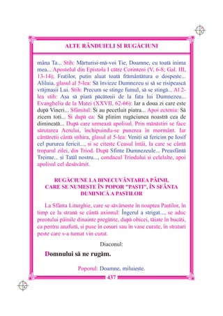 C M
                                                                              Y K




                  ALTE R+NDUIELI {I RUG|CIUNI

      m=na Ta... Stih: Mrturisi-m-voi }ie, Doamne, cu toat inima
      mea... Apostolul din Epistola I ctre Corinteni (V, 6-8; Gal. III,
      13-14); Fra]ilor, pu]in aluat toat frm=nttura o dospe[te...
      Aliluia, glasul al 5-lea: S `nvieze Dumnezeu [i s se risipeasc
      vrjma[ii Lui. Stih: Precum se stinge fumul, s se sting... Al 2-
      lea stih: A[a s piar pcto[ii de la fa]a lui Dumnezeu...
      Evanghelia de la Matei (XXVII, 62-66): Iar a doua zi care este
      dup Vineri... Sf=r[itul: {i au pecetluit piatra... Apoi ectenia: S
      zicem to]i... {i dup ea: S plinim rugciunea noastr cea de
      diminea]... Dup care urmeaz apolisul. Prin mnstiri se face
      srutarea Aerului, `nchipuindu-se punerea `n morm=nt. Iar
      c=ntre]ii c=nt stihira, glasul al 5-lea: Veni]i s fericim pe Iosif
      cel pururea fericit..., [i se cite[te Ceasul `nt=i, la care se c=nt
      troparul zilei, din Triod. Dup Sfinte Dumnezeule... Preasf=nt
      Treime... [i Tatl nostru..., condacul Triodului [i celelalte, apoi
      apolisul cel desv=r[it.

           RUG|CIUNE LA BINECUV+NTAREA P+INII,
         CARE SE NUME{TE ~N POPOR "PA{TI", ~N SF+NTA
                    DUMINIC| A PA{TILOR

         La Sf=nta Liturghie, care se sv=r[e[te `n noaptea Pa[tilor, `n
      timp ce la stran se c=nt axionul: ~ngerul a strigat..., se aduc
      preotului p=inile dinainte pregtite, dup obicei, tiate `n buc]i,
      ca pentru anafur, [i puse `n co[uri sau `n vase curate, `n straturi
      peste care s-a turnat vin curat.
                                   Diaconul:
         Domnului s ne rugm.

                        Poporul: Doamne, miluie[te.
                                      437
C M
Y K
 