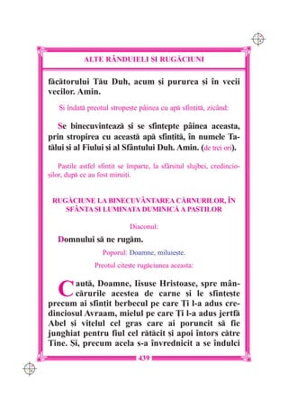 C M
                                                                                Y K




                   ALTE R+NDUIELI {I RUG|CIUNI

      fctorului Tu Duh, acum [i pururea [i `n vecii
      vecilor. Amin.
          {i `ndat preotul strope[te p=inea cu ap sfin]it, zic=nd:

         Se binecuvinteaz [i se sfin]epte p=inea aceasta,
      prin stropirea cu aceast ap sfin]it, `n numele Ta-
      tlui [i al Fiului [i al Sf=ntului Duh. Amin. (de trei ori).

          Pa[tile astfel sfin]it se `mparte, la sf=r[itul slujbei, credincio-
      [ilor, dup ce au fost mirui]i.


       RUG|CIUNE LA BINECUV+NTAREA C|RNURILOR, ~N
          SF+NTA {I LUMINATA DUMINIC| A PA{TILOR

                                    Diaconul:
         Domnului s ne rugm.
                          Poporul: Doamne, miluie[te.
                       Preotul cite[te rugciunea aceasta:


         C   aut, Doamne, Iisuse Hristoase, spre m=n-
             crurile acestea de carne [i le sfin]e[te
      precum ai sfin]it berbecul pe care }i l-a adus cre-
      dinciosul Avraam, mielul pe care }i l-a adus jertf
      Abel [i vi]elul cel gras care ai poruncit s fie
      junghiat pentru fiul cel rtcit [i apoi `ntors ctre
      Tine. {i, precum acela s-a `nvrednicit a se `ndulci
                                       439
C M
Y K
 