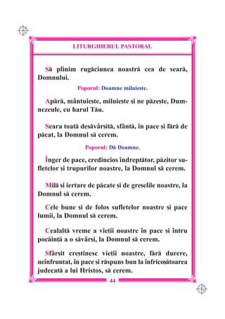 C M
Y K




                  LITURGHIERUL PASTORAL


        S plinim rugciunea noastr cea de sear,
      Domnului.
                    Poporul: Doamne miluie[te.

        Apr, mântuie[te, miluie[te [i ne pze[te, Dum-
      nezeule, cu harul Tu.

        Seara toat desvâr[it, sfânt, `n pace [i fr de
      pcat, la Domnul s cerem.
                       Poporul: D Doamne.

         ~nger de pace, credincios `ndrepttor, pzitor su-
      fletelor [i trupurilor noastre, la Domnul s cerem.

        Mil [i iertare de pcate [i de gre[elile noastre, la
      Domnul s cerem.
        Cele bune [i de folos sufletelor noastre [i pace
      lumii, la Domnul s cerem.

        Cealalt vreme a vie]ii noastre `n pace [i `ntru
      pocin] a o svâr[i, la Domnul s cerem.

        Sfâr[it cre[tinesc vie]ii noastre, fr durere,
      ne`nfruntat, `n pace [i rspuns bun la `nfrico[toarea
      judecat a lui Hristos, s cerem.
                                44
                                                                C M
                                                                Y K
 