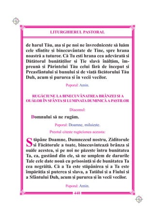 C M
Y K




                  LITURGHIERUL PASTORAL


      de harul Tu, a[a [i pe noi ne `nvrednice[te s lum
      cele sfin]ite [i binecuv=ntate de Tine, spre hrana
      noastr a tuturor. C Tu e[ti hrana cea adevrat [i
      Dttorul bunt]ilor [i }ie slav `nl]m, `m-
      preun [i Printelui Tu celui fr de `nceput [i
      Preasf=ntului [i bunului [i de via] fctorului Tu
      Duh, acum [i pururea [i `n vecii vecilor.
                            Poporul: Amin.

        RUG|CIUNE LA BINECUV+NATREA BR+NZEI {I A
      OU|LOR ~N SF+NTA {I LUMINATA DUMINIC| A PA{TILOR

                              Diaconul:
        Domnului s ne rugm.
                     Poporul: Doamne, miluie[te.
                  Preotul cite[te rugciunea aceasta:


      S   tp=ne Doamne, Dumnezeul nostru, Ziditorule
          [i Fctorule a toate, binecuvinteaz br=nza [i
      oule acestea, [i pe noi ne pze[te `ntru buntatea
      Ta, ca, gust=nd din ele, s ne umplem de darurile
      Tale cele date nou cu prisosin] [i de buntatea Ta
      cea negrit. C a Ta este stp=nirea [i a Ta este
      `mpr]ia [i puterea [i slava, a Tatlui [i a Fiului [i
      a Sf=ntului Duh, acum [i pururea [i `n vecii vecilor.
                           Poporul: Amin.
                                 440
                                                                C M
                                                                Y K
 