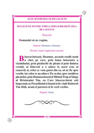 C M
                                                                   Y K




                ALTE R+NDUIELI {I RUG|CIUNI

       RUG|CIUNE PENTRU P+RGA STRUGURILOR ~N ZIUA
                      DE 6 AUGUST

                               Diaconul:

        Domnului s ne rugm.
                      Poporul: Doamne, miluie[te.

                   Preotul cite[te rugciunea aceasta:


        B      inecuvinteaz, Doamne, aceast road nou
               a vi]ei, pe care, prin buna `ntocmire a
      vzduhului, prin picturile de ploaie [i prin lini[tea
      vremii, ai binevoit a o aduce la acest ceas al
      coacerii; [i, celor ce vom gusta din ea, s ne fie spre
      veselie, iar celor ce au adus-o }ie ca dar, spre cur]irea
      pcatelor, prin Dumnezeiescul [i Sf=ntul Trup [i S=nge
      al Hristosului Tu, cu Care binecuv=ntat e[ti
      `mpreun cu Preasf=ntul [i bunul [i de via] fctorul
      Tu Duh, acum [i pururea [i `n vecii vecilor.
                            Poporul: Amin.




                                  441
C M
Y K
 