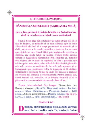 C M
Y K




                      LITURGHIERUL PASTORAL

      RÂNDUIALA SFE{TANIEI (AGHEASMA MIC|)

      care se face spre toat trebuin]a, la `nt=ia zi a fiecrei luni sau
            c=nd va voi cel mare, ori c=nd va cere credinciosul

          {tiut s fie c prea bun [i folositor de suflet obicei este s se
      fac `n biserici, `n mnstiri [i `n case, sfin]irea apei la toate
      zilele dint=i ale lunii [i a stropi pe oameni `n mnstiri [i `n
      chilii, asemenea [i `n casele mirenilor [i toate ale lor. Aceast
      ap sfin]it, pe care Duhul Sf=nt, prin rugciunile preo]ilor, o
      sfin]e[te, are multe feluri de lucrri, precum `ns[i ectenia
      sfin]irii [i rugciunea mrturisesc: prin stropirea ei, duhurile
      cele viclene din tot locul se izgonesc; se iart [i pcatele cele
      mici de peste toate zilele, adic nlucirile diavole[ti [i g=ndurile
      cele rele; mintea se cur]e[te de lucrurile cele spurcate [i se
      `ndrepteaz spre rugciune; bolile le izgone[te [i d sntate
      sufleteasc [i trupeasc. {i mai pe scurt: to]i cei care o primesc
      cu credin] iau sfin]enie [i binecuv=ntare. Pentru aceasta, dar,
      datori sunte]i voi, preo]ilor, s v `nv]a]i enoria[ii ca s o
      primeasc pe ea cu credin] spre marele folos al lor.

         Preotul, binecuv=nt=nd, face `nceput: Binecuv=ntat este
      Dumnezeul nostru..., Slav }ie, Dumnezeul nostru..., ~mprate
      ceresc..., Sfinte Dumnezeule..., Preasf=nt Treime..., Tatl
      nostru..., C a Ta este `mpr]ia..., Doamne miluie[te (de 12 ori),
      Slav..., {i acum..., Veni]i s ne `nchinm... (de 3 ori) [i

                                PSALMUL 142


         D      oamne, auzi rugciunea mea, ascult cererea
                mea, `ntru credincio[ia Ta, auzi-m, `ntru
                                      442
                                                                              C M
                                                                              Y K
 