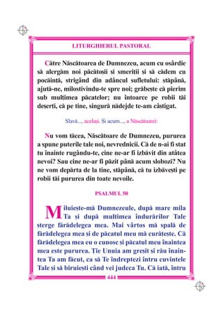 C M
Y K




                   LITURGHIERUL PASTORAL

         Ctre Nsctoarea de Dumnezeu, acum cu os=rdie
      s alergm noi pcto[ii [i smeri]ii [i s cdem cu
      pocin], strig=nd din ad=ncul sufletului: stp=n,
      ajut-ne, milostivindu-te spre noi; grbe[te c pierim
      sub mul]imea pcatelor; nu `ntoarce pe robii ti
      de[er]i, c pe tine, singur ndejde te-am c=[tigat.

                Slav..., acela[i. {i acum..., a Nsctoarei:

         Nu vom tcea, Nsctoare de Dumnezeu, pururea
      a spune puterile tale noi, nevrednicii. C de n-ai fi stat
      tu `nainte rug=ndu-te, cine ne-ar fi izbvit din at=tea
      nevoi? Sau cine ne-ar fi pzit p=n acum slobozi? Nu
      ne vom deprta de la tine, stp=n, c tu izbve[ti pe
      robii ti pururea din toate nevoile.

                              PSALMUL 50



        M        iluie[te-m Dumnezeule, dup mare mila
                Ta [i dup mul]imea îndurrilor Tale
      [terge frdelegea mea. Mai vârtos m spal de
      frdelegea mea [i de pcatul meu m cur]e[te. C
      frdelegea mea eu o cunosc [i pcatul meu înaintea
      mea este pururea. }ie Unuia am gre[it [i ru înain-
      tea Ta am fcut, ca s Te îndreptezi întru cuvintele
      Tale [i s biruie[ti când vei judeca Tu. C iat, întru
                                    444
                                                                   C M
                                                                   Y K
 