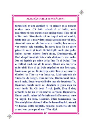 C M
                                                                   Y K




                ALTE R+NDUIELI {I RUG|CIUNI

      frdelegi m-am zmislit [i în pcate m-a nscut
      maica mea. C iat, adevrul ai iubit, cele
      neartate [i cele ascunse ale în]elepciunii Tale mi-ai
      artat mie. Stropi-m-vei cu isop [i m voi cur]i,
      spla-m-vei [i mai vârtos decât zpada m voi albi.
      Auzului meu vei da bucurie [i veselie; bucura-se-
      vor oasele cele smerite. Întoarce fa]a Ta de ctre
      pcatele mele [i toate frdelegile mele [terge-le.
      Inim curat zide[te întru mine, Dumnezeule, [i
      Duh drept înnoie[te întru cele dinuntru ale mele.
      Nu m lepda pe mine de la fa]a Ta [i Duhul Tu
      cel Sfânt nu-L lua de la mine. D-mi mie bucuria
      mântuirii Tale [i cu Duh stpânitor m între[te.
      Înv]a-voi pe cei frdelege cile Tale [i cei necre-
      dincio[i la Tine se vor întoarce. Izbve[te-m de
      vrsarea de s=nge, Dumnezeule, Dumnezeul mân-
      tuirii mele. Bucura-se-va limba mea de dreptatea Ta.
      Doamne, buzele mele vei deschide [i gura mea va
      vesti lauda Ta. C de-ai fi voit jertf, }i-a[ fi dat;
      arderile de tot nu le vei binevoi. Jertfa lui Dumnezeu,
      Duhul umilit, inima înfrânt [i smerit Dumnezeu nu o
      va urgisi. F bine, Doamne, întru bunvoirea Ta,
      Sionului [i s se zideasc zidurile Ierusalimului. Atunci
      vei binevoi jertfa drept]ii, prinosul [i arderile de tot;
      atunci vor pune pe altarul Tu vi]ei.
                                 445
C M
Y K
 