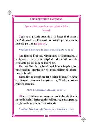 C M
Y K




                    LITURGHIERUL PASTORAL

              Apoi se c=nt troparele acestea, glasul al 6-lea:
                                  Irmosul:

        Ceea ce ai primit bucurie prin `nger [i ai nscut
      pe Ziditorul tu, Fecioar, miluie[te pe cei care te
      mresc pe tine (de dou ori).

        Preasf=nt Nsctoare de Dumnezeu, miluie[te-ne pe noi.

         Ludm pe Fiul tu, Nsctoare de Dumnezeu, [i
      strigm, preacurat stp=n: de toat nevoia
      izbve[te pe cei care se roag ]ie.
         Tu, cea fr de prihan, e[ti lauda `mpra]ilor,
      proorocilor, apostolilor [i mucenicilor [i apr-
      toarea lumii.
         Toat limba drept-credincio[ilor laud, ferice[te
      [i slve[te preacurat na[terea ta, Marie, dumne-
      zeiasc mireas.

                Slav }ie, Dumnezeul nostru, slav }ie.

        D-mi Hristoase al meu, ca un `ndurat, [i mie
      nevrednicului, iertarea datoriilor, rogu-m, pentru
      rugciunile celeia ce Te-a nscut.

        Preasf=nt Nsctoare de Dumnezeu, miluie[te-ne pe noi.

                                    446
                                                                  C M
                                                                  Y K
 