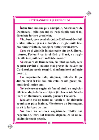 C M
                                                              Y K




               ALTE R+NDUIELI {I RUG|CIUNI

         ~ntru tine mi-am pus ndejdile, Nsctoare de
      Dumnezeu; miluie[te-m cu rugciunile tale [i-mi
      druie[te iertare gre[alelor.
         Viaz-m, ceea ce ai nscut pe Dttorul de via]
      [i M=ntuitorul, [i m miluie[te cu rugciunile tale,
      cea binecuv=ntat, ndejdea sufletelor noastre.
         Ceea ce ai zmislit `n p=ntecele tu pe Ziditorul
      tuturor, Fecioar cu totul fr prihan, cu rug-
      ciunile tale, miluie[te sufletele noastre.
         Nsctoare de Dumnezeu, cu totul ludat, ceea
      ce prin cuv=nt ai nscut mai presus de cuv=nt pe
      Cuv=ntul, pe Acela roag-L s m=ntuiasc sufletele
      noastre.
         Cu rugciunile tale, stp=n, milostiv f pe
      Judectorul [i Fiul tu mie celui ce am gre[it mai
      mult dec=t orice om.
         Noi cei care ne rugm s fim m=ntui]i cu rugciu-
      nile tale, dup datorie strigm ]ie: bucur-te Nsc-
      toare de Dumnezeu, curat, pururea Fecioar.
         Izbve[te-m de focul cel ve[nic [i de chinurile
      ce-mi sunt puse `nainte, Nsctoare de Dumnezeu,
      ca s te fericesc pe tine.
         Nu trece cu vederea rugciunile robilor ti,
      rugmu-ne, `ntru tot ludat stp=n, ca s ne iz-
      bvim de toat nevoia.
                              447
C M
Y K
 