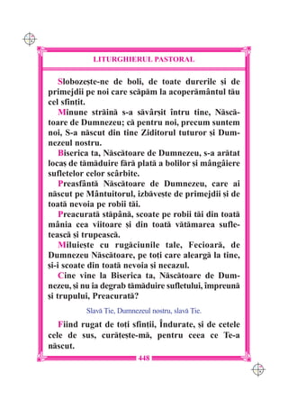 C M
Y K




                  LITURGHIERUL PASTORAL

          Sloboze[te-ne de boli, de toate durerile [i de
      primejdii pe noi care scpm la acoperm=ntul tu
      cel sfin]it.
          Minune strin s-a sv=r[it `ntru tine, Nsc-
      toare de Dumnezeu; c pentru noi, precum suntem
      noi, S-a nscut din tine Ziditorul tuturor [i Dum-
      nezeul nostru.
          Biserica ta, Nsctoare de Dumnezeu, s-a artat
      loca[ de tmduire fr plat a bolilor [i m=ng=iere
      sufletelor celor sc=rbite.
          Preasf=nt Nsctoare de Dumnezeu, care ai
      nscut pe M=ntuitorul, izbve[te de primejdii [i de
      toat nevoia pe robii ti.
          Preacurat stp=n, scoate pe robii ti din toat
      m=nia cea viitoare [i din toat vtmarea sufle-
      teasc [i trupeasc.
          Miluie[te cu rugciunile tale, Fecioar, de
      Dumnezeu Nsctoare, pe to]i care alearg la tine,
      [i-i scoate din toat nevoia [i necazul.
          Cine vine la Biserica ta, Nsctoare de Dum-
      nezeu, [i nu ia degrab tmduire sufletului, `mpreun
      [i trupului, Preacurat?
                Slav }ie, Dumnezeul nostru, slav }ie.
         Fiind rugat de to]i sfin]ii, ~ndurate, [i de cetele
      cele de sus, cur]e[te-m, pentru ceea ce Te-a
      nscut.
                                 448
                                                               C M
                                                               Y K
 