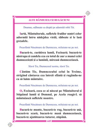 C M
                                                                  Y K




                ALTE R+NDUIELI {I RUG|CIUNI

           Doamne, odihne[te cu drep]ii pe adormi]ii robii Ti.

        Iart, M=ntuitorule, sufletele fra]ilor no[tri celor
      adormi]i `ntru ndejdea vie]ii, slbe[te [i le las
      gre[alele.

        Preasf=nt Nsctoare de Dumnezeu, miluie[te-ne pe noi.

        Bucur-te, cur]irea lumii, Fecioar; bucur-te
      nstrapa [i candela cea cu totul de aur a manei celei
      dumnezeie[ti [i a luminii, mireas dumnezeiasc.

                Slav }ie, Dumnezeul nostru, slav }ie.

         C=ntm }ie, Dumnezeului celui `n Treime,
      strig=nd c=ntarea cea `ntreit sf=nt [i rug=ndu-ne
      ca s lum m=ntuire.

        Preasf=nt Nsctoare de Dumnezeu, miluie[te-ne pe noi.

        O, Fecioar, ceea ce ai nscut pe M=ntuitorul [i
      Stp=nul lumii [i Domnul, pe Acela roag-L s
      m=ntuiasc sufletele noastre.

        Preasf=nt Nsctoare de Dumnezeu, miluie[te-ne pe noi.

        Bucur-te munte, bucur-te rug, bucur-te u[,
      bucur-te scar, bucur-te mas dumnezeiasc,
      bucur-te ajuttoarea tuturor, stp=n.
                                   449
C M
Y K
 