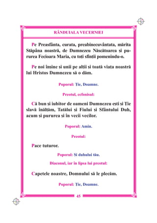 C M
                                                                 Y K




                    R+NDUIALA VECERNIEI

         Pe Preasfânta, curata, preabinecuvântata, mrita
      Stpâna noastr, de Dumnezeu Nsctoarea [i pu-
      rurea Fecioara Maria, cu to]i sfin]ii pomenindu-o.

         Pe noi `n[ine [i unii pe al]ii [i toat via]a noastr
      lui Hristos Dumnezeu s o dm.

                       Poporul: }ie, Doamne.

                         Preotul, ecfonisul:

         C bun [i iubitor de oameni Dumnezeu e[ti [i }ie
      slav `nl]m, Tatlui [i Fiului [i Sfântului Duh,
      acum [i pururea [i `n vecii vecilor.

                           Poporul: Amin.

                               Preotul:

        Pace tuturor.
                      Poporul: {i duhului tu.

                  Diaconul, iar `n lipsa lui preotul:

        Capetele noastre, Domnului s le plecm.

                       Poporul: }ie, Doamne.

                                  45
C M
Y K
 