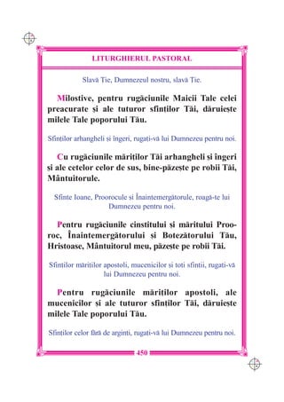 C M
Y K




                     LITURGHIERUL PASTORAL

                  Slav }ie, Dumnezeul nostru, slav }ie.

        Milostive, pentru rugciunile Maicii Tale celei
      preacurate [i ale tuturor sfin]ilor Ti, druie[te
      milele Tale poporului Tu.

      Sfin]ilor arhangheli [i `ngeri, ruga]i-v lui Dumnezeu pentru noi.

         Cu rugciunile mri]ilor Ti arhangheli [i `ngeri
      [i ale cetelor celor de sus, bine-pze[te pe robii Ti,
      M=ntuitorule.

        Sfinte Ioane, Proorocule [i ~naintemergtorule, roag-te lui
                          Dumnezeu pentru noi.

        Pentru rugciunile cinstitului [i mritului Proo-
      roc, ~naintemergtorului [i Boteztorului Tu,
      Hristoase, M=ntuitorul meu, pze[te pe robii Ti.

      Sfin]ilor mri]ilor apostoli, mucenicilor [i to]i sfin]ii, ruga]i-v
                          lui Dumnezeu pentru noi.

        Pentru rugciunile mri]ilor apostoli, ale
      mucenicilor [i ale tuturor sfin]ilor Ti, druie[te
      milele Tale poporului Tu.

      Sfin]ilor celor fr de argin]i, ruga]i-v lui Dumnezeu pentru noi.

                                     450
                                                                             C M
                                                                             Y K
 