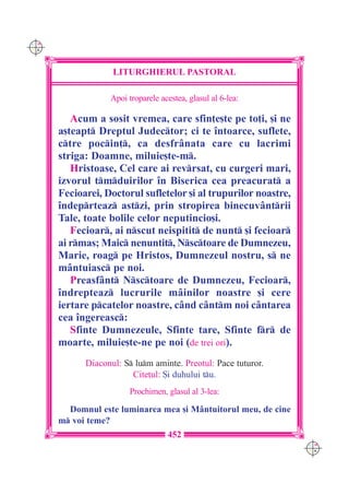 C M
Y K




                   LITURGHIERUL PASTORAL

                  Apoi troparele acestea, glasul al 6-lea:

         Acum a sosit vremea, care sfin]e[te pe to]i, [i ne
      a[teapt Dreptul Judector; ci te `ntoarce, suflete,
      ctre pocin], ca desfr=nata care cu lacrimi
      striga: Doamne, miluie[te-m.
         Hristoase, Cel care ai revrsat, cu curgeri mari,
      izvorul tmduirilor `n Biserica cea preacurat a
      Fecioarei, Doctorul sufletelor [i al trupurilor noastre,
      `ndeprteaz astzi, prin stropirea binecuv=ntrii
      Tale, toate bolile celor neputincio[i.
         Fecioar, ai nscut neispitit de nunt [i fecioar
      ai rmas; Maic nenuntit, Nsctoare de Dumnezeu,
      Marie, roag pe Hristos, Dumnezeul nostru, s ne
      m=ntuiasc pe noi.
         Preasf=nt Nsctoare de Dumnezeu, Fecioar,
      `ndrepteaz lucrurile m=inilor noastre [i cere
      iertare pcatelor noastre, c=nd c=ntm noi c=ntarea
      cea `ngereasc:
         Sfinte Dumnezeule, Sfinte tare, Sfinte fr de
      moarte, miluie[te-ne pe noi (de trei ori).
            Diaconul: S lum aminte. Preotul: Pace tuturor.
                        Cite]ul: {i duhului tu.
                       Prochimen, glasul al 3-lea:

        Domnul este luminarea mea [i M=ntuitorul meu, de cine
      m voi teme?
                                   452
                                                                 C M
                                                                 Y K
 