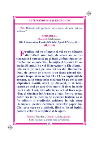 C M
                                                                      Y K




                 ALTE R+NDUIELI {I RUG|CIUNI

          Stih: Domnul este pzitorul vie]ii mele, de cine m voi
      `nfrico[a?
                             APOSTOLUL
                          Diaconul: ~n]elepciune.
        Din Epistola ctre Evrei a Sf=ntului Apostol Pavel, citire:
                               (II, 11-18)


        F     ra]ilor, cel ce sfin]e[te [i cei ce se sfin]esc,
              dintr-Unul sunt to]i; de aceea nu se ru-
      [ineaz s-i numeasc pe ei fra]i, zic=nd: Spune-voi
      fra]ilor mei numele Tu. ~n mijlocul bisericii Te voi
      luda. {i iar[i: Eu voi fi `ncreztor `n El; [i iar[i:
      Iat eu [i pruncii pe care mi i-a dat Dumnezeu.
      Deci, de vreme ce pruncii s-au fcut prta[i s=n-
      gelui [i trupului, `n acela[i fel [i El S-a `mprt[it de
      acestea, ca s surpe prin moartea Sa pe cel ce are
      stp=nirea mor]ii, adic pe diavolul, [i s izb-
      veasc pe acei pe care frica mor]ii `i ]inea `n robie
      toat via]a. Cci, `ntr-adevr, nu a luat firea `nge-
      rilor, ci sm=n]a lui Avraam a luat. Pentru aceea,
      dator era `ntru toate s Se asemene fra]ilor, ca s
      fie milostiv [i credincios arhiereu `n cele ctre
      Dumnezeu, pentru cur]irea pcatelor poporului.
      Cci prin ceea ce a ptimit, fiind el `nsu[i ispitit,
      poate [i celor ce se ispitesc s le ajute.
               Preotul: Pace ]ie... Cite]ul: Aliluia, glasul 1.
                 Stih: Rspuns-a inima mea cuv=nt bun.
                                    453
C M
Y K
 