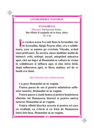 C M
Y K




                  LITURGHIERUL PASTORAL

                          EVANGHELIA
                   Diaconul: ~n]elepciune drep]i...
              Din Sf=nta Evanghelie de la Ioan, citire:
                              (V, 1-4)



        ~   n vremea aceea S-a suit Iisus la Ierusalim. Iar
            `n Ierusalim, l=ng Poarta oilor, era o scld-
      toare, care se numea pe evreie[te Vitezda, av=nd
      cinci pridvoare. ~n acestea zcea mul]ime mult de
      bolnavi: orbi, [chiopi, usca]i, a[tept=nd mi[carea
      apei, cci un `nger al Domnului se cobora la vreme
      `n scldtoare [i tulbura apa; [i cine intra `nt=i,
      dup tulburarea apei, se fcea sntos, ori de ce
      boal era ]inut.

                 Apoi diaconul zice ectenia aceasta:

         Cu pace Domnului s ne rugm.
         Pentru pacea de sus [i pentru m=ntuirea sufle-
      telor noastre, Domnului s ne rugm.
         Pentru pacea a toat lumea [i pentru bunstarea
      sfintelor lui Dumnezeu biserici [i pentru unirea
      tuturor, Domnului s ne rugm.
         Pentru sf=nt biserica aceasta [i pentru cei care
      cu credin], cu evlavie [i cu fric de Dumnezeu
      intr `ntr-`nsa, Domnului s ne rugm.
                                454
                                                              C M
                                                              Y K
 