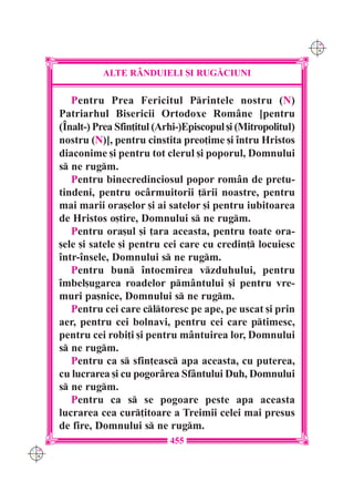 C M
                                                                   Y K




                ALTE R+NDUIELI {I RUG|CIUNI

         Pentru Prea Fericitul Printele nostru (N)
      Patriarhul Bisericii Ortodoxe Rom=ne [pentru
      (~nalt-) Prea Sfin]itul (Arhi-)Episcopul [i (Mitropolitul)
      nostru (N)], pentru cinstita preo]ime [i `ntru Hristos
      diaconime [i pentru tot clerul [i poporul, Domnului
      s ne rugm.
         Pentru binecredinciosul popor rom=n de pretu-
      tindeni, pentru oc=rmuitorii ]rii noastre, pentru
      mai marii ora[elor [i ai satelor [i pentru iubitoarea
      de Hristos o[tire, Domnului s ne rugm.
         Pentru ora[ul [i ]ara aceasta, pentru toate ora-
      [ele [i satele [i pentru cei care cu credin] locuiesc
      `ntr-`nsele, Domnului s ne rugm.
         Pentru bun `ntocmirea vzduhului, pentru
      `mbel[ugarea roadelor pm=ntului [i pentru vre-
      muri pa[nice, Domnului s ne rugm.
         Pentru cei care cltoresc pe ape, pe uscat [i prin
      aer, pentru cei bolnavi, pentru cei care ptimesc,
      pentru cei robi]i [i pentru m=ntuirea lor, Domnului
      s ne rugm.
         Pentru ca s sfin]easc apa aceasta, cu puterea,
      cu lucrarea [i cu pogor=rea Sf=ntului Duh, Domnului
      s ne rugm.
         Pentru ca s se pogoare peste apa aceasta
      lucrarea cea cur]itoare a Treimii celei mai presus
      de fire, Domnului s ne rugm.
                                 455
C M
Y K
 