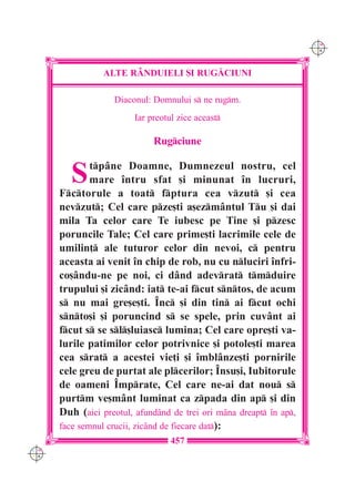C M
                                                                     Y K




                 ALTE R+NDUIELI {I RUG|CIUNI

                   Diaconul: Domnului s ne rugm.
                         Iar preotul zice aceast

                              Rugciune


         S    tp=ne Doamne, Dumnezeul nostru, cel
              mare `ntru sfat [i minunat `n lucruri,
      Fctorule a toat fptura cea vzut [i cea
      nevzut; Cel care pze[ti a[ezm=ntul Tu [i dai
      mila Ta celor care Te iubesc pe Tine [i pzesc
      poruncile Tale; Cel care prime[ti lacrimile cele de
      umilin] ale tuturor celor din nevoi, c pentru
      aceasta ai venit `n chip de rob, nu cu nluciri `nfri-
      co[=ndu-ne pe noi, ci d=nd adevrat tmduire
      trupului [i zic=nd: iat te-ai fcut sntos, de acum
      s nu mai gre[e[ti. ~nc [i din tin ai fcut ochi
      snto[i [i poruncind s se spele, prin cuv=nt ai
      fcut s se sl[luiasc lumina; Cel care opre[ti va-
      lurile patimilor celor potrivnice [i potole[ti marea
      cea srat a acestei vie]i [i `mbl=nze[ti pornirile
      cele greu de purtat ale plcerilor; ~nsu[i, Iubitorule
      de oameni ~mprate, Cel care ne-ai dat nou s
      purtm ve[m=nt luminat ca zpada din ap [i din
      Duh (aici preotul, afund=nd de trei ori m=na dreapt `n ap,
      face semnul crucii, zic=nd de fiecare dat):
                                   457
C M
Y K
 