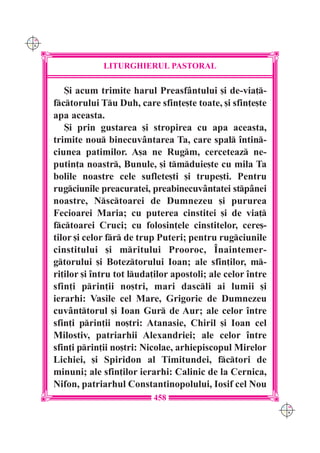 C M
Y K




                   LITURGHIERUL PASTORAL

         {i acum trimite harul Preasf=ntului [i de-via]-
      fctorului Tu Duh, care sfin]e[te toate, [i sfin]e[te
      apa aceasta.
         {i prin gustarea [i stropirea cu apa aceasta,
      trimite nou binecuv=ntarea Ta, care spal `ntin-
      ciunea patimilor. A[a ne Rugm, cerceteaz ne-
      putin]a noastr, Bunule, [i tmduie[te cu mila Ta
      bolile noastre cele suflete[ti [i trupe[ti. Pentru
      rugciunile preacuratei, preabinecuv=ntatei stp=nei
      noastre, Nsctoarei de Dumnezeu [i pururea
      Fecioarei Maria; cu puterea cinstitei [i de via]
      fctoarei Cruci; cu folosin]ele cinstitelor, cere[-
      tilor [i celor fr de trup Puteri; pentru rugciunile
      cinstitului [i mritului Prooroc, ~naintemer-
      gtorului [i Boteztorului Ioan; ale sfin]ilor, m-
      ri]ilor [i `ntru tot luda]ilor apostoli; ale celor `ntre
      sfin]i prin]ii no[tri, mari dascli ai lumii [i
      ierarhi: Vasile cel Mare, Grigorie de Dumnezeu
      cuv=nttorul [i Ioan Gur de Aur; ale celor `ntre
      sfin]i prin]ii no[tri: Atanasie, Chiril [i Ioan cel
      Milostiv, patriarhii Alexandriei; ale celor `ntre
      sfin]i prin]ii no[tri: Nicolae, arhiepiscopul Mirelor
      Lichiei, [i Spiridon al Timitundei, fctori de
      minuni; ale sfin]ilor ierarhi: Calinic de la Cernica,
      Nifon, patriarhul Constantinopolului, Iosif cel Nou
                                458
                                                                  C M
                                                                  Y K
 