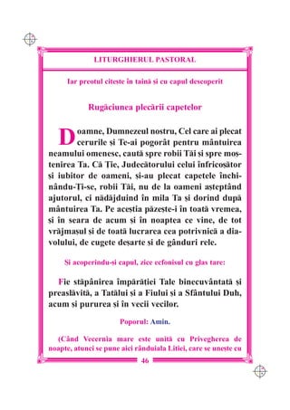 C M
Y K




                    LITURGHIERUL PASTORAL

            Iar preotul cite[te `n tain [i cu capul descoperit


                  Rugciunea plecrii capetelor


         D    oamne, Dumnezeul nostru, Cel care ai plecat
              cerurile [i Te-ai pogorât pentru mântuirea
      neamului omenesc, caut spre robii Ti [i spre mo[-
      tenirea Ta. C }ie, Judectorului celui `nfrico[tor
      [i iubitor de oameni, [i-au plecat capetele `nchi-
      n=ndu-}i-se, robii Ti, nu de la oameni a[teptând
      ajutorul, ci ndjduind `n mila Ta [i dorind dup
      mântuirea Ta. Pe ace[tia pze[te-i `n toat vremea,
      [i `n seara de acum [i `n noaptea ce vine, de tot
      vrjma[ul [i de toat lucrarea cea potrivnic a dia-
      volului, de cugete de[arte [i de gânduri rele.

           {i acoperindu-[i capul, zice ecfonisul cu glas tare:

        Fie stpânirea `mpr]iei Tale binecuvântat [i
      preaslvit, a Tatlui [i a Fiului [i a Sfântului Duh,
      acum [i pururea [i `n vecii vecilor.
                             Poporul: Amin.

        (Când Vecernia mare este unit cu Privegherea de
      noapte, atunci se pune aici rânduiala Litiei, care se une[te cu
                                    46
                                                                        C M
                                                                        Y K
 