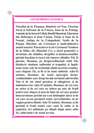 C M
Y K




                  LITURGHIERUL PASTORAL

      Nicodim de la Tismana, Dimitrie cel Nou, Visarion
      Sarai [i Sofronie de la Cioara, Ioan de la Prislop,
      Antonie de la Iezerul V=lcii, Daniil Sihastrul, Gherman
      din Dobrogea [i Ioan Casian, Paisie [i Ioan de la
      Neam], Antipa de la Calapode[ti, Vasile de la
      Poiana Mrului; ale Cuvioasei [i mult-milostive
      maicii noastre Parascheva [i ale Cuvioasei Teodora
      de la Sihla; ale sf=ntului (N), a crui pomenire o
      sv=r[im; ale sfin]ilor, drep]ilor [i dumnezeie[tilor
      prin]i Ioachim [i Ana [i ale tuturor sfin]ilor Ti. {i
      pze[te, Doamne, pe dreptcredincio[ii robii Ti,
      d=ndu-le sntate sufletului [i trupului, [i `mpli-
      ne[te toate cele de trebuin] ob[tii acesteia cre[tine,
      care sluje[te }ie, [i fii ei `n toate milostiv. Adu-}i
      aminte, Doamne, de toat episcopia drept-
      credincio[ilor care drept `nva] cuv=ntul adevrului
      Tu [i de tot cinul preo]esc [i clugresc [i de
      m=ntuirea lor. Adu-}i aminte, Doamne, de cei care
      ne ursc [i de cei care ne iubesc pe noi; de fra]ii
      no[tri care slujesc [i stau de fa]; de cei care pentru
      binecuv=ntate pricini nu s-au `nt=mplat aicea [i de
      cei care ne-au poruncit nou, nevrednicilor, s ne
      rugm pentru d=n[ii. Adu-}i aminte, Doamne, [i de
      prin]ii [i fra]ii no[tri care sunt `n robie [i `n
      suprri, [i-i miluie[te pe d=n[ii dup mare mila
      Ta, izbvindu-i de toat nevoia.
                               460
                                                                C M
                                                                Y K
 