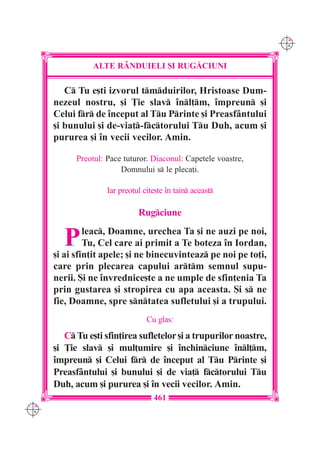 C M
                                                                    Y K




                ALTE R+NDUIELI {I RUG|CIUNI

         C Tu e[ti izvorul tmduirilor, Hristoase Dum-
      nezeul nostru, [i }ie slav `nl]m, `mpreun [i
      Celui fr de `nceput al Tu Printe [i Preasf=ntului
      [i bunului [i de-via]-fctorului Tu Duh, acum [i
      pururea [i `n vecii vecilor. Amin.

            Preotul: Pace tuturor. Diaconul: Capetele voastre,
                         Domnului s le pleca]i.

                     Iar preotul cite[te `n tain aceast

                               Rugciune


        P      leac, Doamne, urechea Ta [i ne auzi pe noi,
               Tu, Cel care ai primit a Te boteza `n Iordan,
      [i ai sfin]it apele; [i ne binecuvinteaz pe noi pe to]i,
      care prin plecarea capului artm semnul supu-
      nerii. {i ne `nvrednice[te a ne umple de sfin]enia Ta
      prin gustarea [i stropirea cu apa aceasta. {i s ne
      fie, Doamne, spre sntatea sufletului [i a trupului.
                                  Cu glas:
         C Tu e[ti sfin]irea sufletelor [i a trupurilor noastre,
      [i }ie slav [i mul]umire [i `nchinciune `nl]m,
      `mpreun [i Celui fr de `nceput al Tu Printe [i
      Preasf=ntului [i bunului [i de via] fctorului Tu
      Duh, acum [i pururea [i `n vecii vecilor. Amin.
                                    461
C M
Y K
 