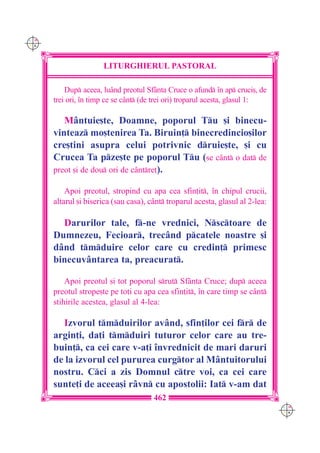 C M
Y K




                      LITURGHIERUL PASTORAL

          Dup aceea, lu=nd preotul Sf=nta Cruce o afund `n ap cruci[, de
      trei ori, `n timp ce se c=nt (de trei ori) troparul acesta, glasul 1:

         M=ntuie[te, Doamne, poporul Tu [i binecu-
      vinteaz mo[tenirea Ta. Biruin] binecredincio[ilor
      cre[tini asupra celui potrivnic druie[te, [i cu
      Crucea Ta pze[te pe poporul Tu (se c=nt o dat de
      preot [i de dou ori de c=ntre]).

          Apoi preotul, stropind cu apa cea sfin]it, `n chipul crucii,
      altarul [i biserica (sau casa), c=nt troparul acesta, glasul al 2-lea:

        Darurilor tale, f-ne vrednici, Nsctoare de
      Dumnezeu, Fecioar, trec=nd pcatele noastre [i
      d=nd tmduire celor care cu credin] primesc
      binecuv=ntarea ta, preacurat.

          Apoi preotul [i tot poporul srut Sf=nta Cruce; dup aceea
      preotul strope[te pe to]i cu apa cea sfin]it, `n care timp se c=nt
      stihirile acestea, glasul al 4-lea:

        Izvorul tmduirilor av=nd, sfin]ilor cei fr de
      argin]i, da]i tmduiri tuturor celor care au tre-
      buin], ca cei care v-a]i `nvrednicit de mari daruri
      de la izvorul cel pururea curgtor al M=ntuitorului
      nostru. Cci a zis Domnul ctre voi, ca cei care
      sunte]i de aceea[i r=vn cu apostolii: Iat v-am dat
                                       462
                                                                                C M
                                                                                Y K
 