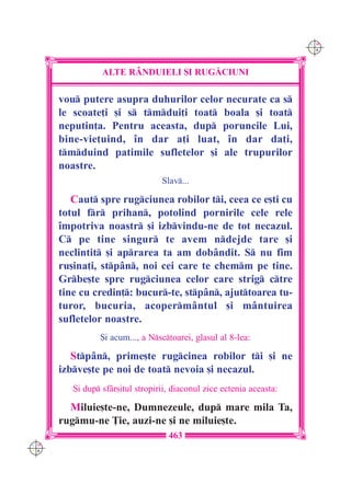 C M
                                                                       Y K




                 ALTE R+NDUIELI {I RUG|CIUNI

      vou putere asupra duhurilor celor necurate ca s
      le scoate]i [i s tmdui]i toat boala [i toat
      neputin]a. Pentru aceasta, dup poruncile Lui,
      bine-vie]uind, `n dar a]i luat, `n dar da]i,
      tmduind patimile sufletelor [i ale trupurilor
      noastre.
                                  Slav...

         Caut spre rugciunea robilor ti, ceea ce e[ti cu
      totul fr prihan, potolind pornirile cele rele
      `mpotriva noastr [i izbvindu-ne de tot necazul.
      C pe tine singur te avem ndejde tare [i
      neclintit [i aprarea ta am dob=ndit. S nu fim
      ru[ina]i, stp=n, noi cei care te chemm pe tine.
      Grbe[te spre rugciunea celor care strig ctre
      tine cu credin]: bucur-te, stp=n, ajuttoarea tu-
      turor, bucuria, acoperm=ntul [i m=ntuirea
      sufletelor noastre.
                {i acum..., a Nsctoarei, glasul al 8-lea:

         Stp=n, prime[te rugcinea robilor ti [i ne
      izbve[te pe noi de toat nevoia [i necazul.
         {i dup sf=r[itul stropirii, diaconul zice ectenia aceasta:

        Miluie[te-ne, Dumnezeule, dup mare mila Ta,
      rugmu-ne }ie, auzi-ne [i ne miluie[te.
                                    463
C M
Y K
 
