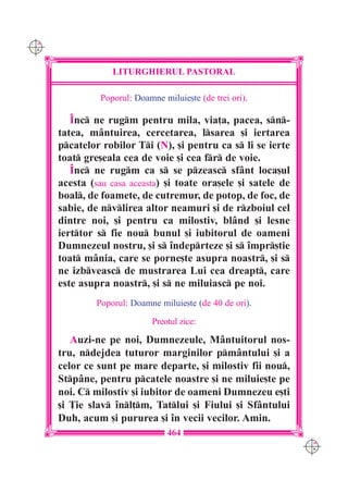 C M
Y K




                   LITURGHIERUL PASTORAL

                Poporul: Doamne miluie[te (de trei ori).

         ~nc ne rugm pentru mila, via]a, pacea, sn-
      tatea, m=ntuirea, cercetarea, lsarea [i iertarea
      pcatelor robilor Ti (N), [i pentru ca s li se ierte
      toat gre[eala cea de voie [i cea fr de voie.
         ~nc ne rugm ca s se pzeasc sf=nt loca[ul
      acesta (sau casa aceasta) [i toate ora[ele [i satele de
      boal, de foamete, de cutremur, de potop, de foc, de
      sabie, de nvlirea altor neamuri [i de rzboiul cel
      dintre noi, [i pentru ca milostiv, bl=nd [i lesne
      ierttor s fie nou bunul [i iubitorul de oameni
      Dumnezeul nostru, [i s `ndeprteze [i s `mpr[tie
      toat m=nia, care se porne[te asupra noastr, [i s
      ne izbveasc de mustrarea Lui cea dreapt, care
      este asupra noastr, [i s ne miluiasc pe noi.
               Poporul: Doamne miluie[te (de 40 de ori).

                              Preotul zice:

         Auzi-ne pe noi, Dumnezeule, M=ntuitorul nos-
      tru, ndejdea tuturor marginilor pm=ntului [i a
      celor ce sunt pe mare departe, [i milostiv fii nou,
      Stp=ne, pentru pcatele noastre [i ne miluie[te pe
      noi. C milostiv [i iubitor de oameni Dumnezeu e[ti
      [i }ie slav `nl]m, Tatlui [i Fiului [i Sf=ntului
      Duh, acum [i pururea [i `n vecii vecilor. Amin.
                                  464
                                                                C M
                                                                Y K
 