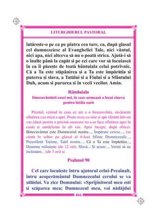 C M
Y K




                      LITURGHIERUL PASTORAL

      `ntre[te-o pe ea pe piatra cea tare, ca, dup glasul
      cel dumnezeiesc al Evangheliei Tale, nici v=ntul,
      nici apa, nici altceva s nu o poat strica. Ajut-i s
      o `nal]e p=n la capt [i pe cei care vor s locuiasc
      `n ea `i pze[te de toat b=ntuiala celui potrivnic.
      C a Ta este stp=nirea [i a Ta este `mpr]ia [i
      puterea [i slava, a Tatlui [i a Fiului [i a Sf=ntului
      Duh, acum [i pururea [i `n vecii vecilor. Amin.
                                 R=nduiala
         binecuv=ntrii casei noi, `n care urmeaz a locui cineva
                           pentru `nt=ia oar

          Preotul, venind `n casa ce are a o binecuv=nta, sv=r[e[te
      sfin]irea cea mic a apei. Poate avea cu sine [i ap sfin]it `ntr-un
      vas (dac pentru o pricin oarecare nu s-ar face sfin]irea apei `n
      cas) [i untdelemn `n alt vas. Apoi `ncepe, dup obicei:
      Binecuv=ntat este Dumnezeul nostru..., ~mprate ceresc..., (se
      c=nt `n sobor pe glasul al 6-lea) Sfinte Dumnezeule...,
      Preasf=nt Treime, Tatl nostru..., C a Ta este `mpr]ia...,
      Doamne miluie[te (de 12 ori), Slav... {i acum..., Veni]i s ne
      `nchinm... (de 3 ori) [i

                                 Psalmul 90

         Cel care locuie[te `ntru ajutorul celui-Prea`nalt,
      `ntru acoperm=ntul Dumnezeului cerului se va
      sl[lui. Va zice Domnului: «Sprijinitorul meu e[ti
      [i scparea mea; Dumnezeul meu, voi ndjdui
                                      466
                                                                              C M
                                                                              Y K
 