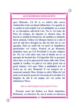 C M
                                                                    Y K




                ALTE R+NDUIELI {I RUG|CIUNI

      spre D=nsul». C El te va izbvi din cursa
      v=ntorilor [i de cuv=ntul tulburtor. Cu spatele te
      va umbri [i sub aripile Lui vei ndjdui; ca o arm
      te va `nconjura adevrul Lui. Nu te vei teme de
      frica de noapte, de sgeata ce zboar ziua, de
      lucrul ce umbl `n `ntuneric, de molima ce b=ntuie
      `ntru amiaz. Cdea-vor dinspre latura ta o mie [i
      zeci de mii de-a dreapta ta, dar de tine nu se vor
      apropia. ~ns cu ochii ti vei privi [i rspltirea
      pcto[ilor vei vedea. Pentru c pe Domnul,
      ndejdea mea, pe Cel Prea`nalt L-ai pus scpare
      ]ie. Nu vor veni ctre tine rele [i btaie nu se va
      apropia de loca[ul tu. C `ngerilor Si va porunci
      ctre tine, ca s te pzeasc `n toate cile tale. Peste
      aspid [i vasilisc vei p[i [i vei clca peste leu [i
      peste balaur. «C spre Mine a ndjduit [i-l voi
      izvvi pe el, zice Domnul; `l voi acoperi c a
      cunoscut numele Meu. Striga-va ctre Mine [i-l voi
      auzi; cu el sunt `n necaz [i-l voi scoate [i-l voi mri. Cu
      lungime de zile `l voi umple, [i-i voi arta lui
      m=ntuirea Mea».

              Apoi se c=nt troparul acesta, glasul al 8-lea:

        Precum casei lui Zaheu s-a fcut m=ntuire,
      Hristoase, cu intrarea Ta, a[a [i acum cu intrarea
                                   467
C M
Y K
 