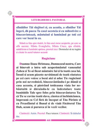 C M
Y K




                      LITURGHIERUL PASTORAL

      sfin]i]ilor Ti slujitori [i, cu ace[tia, a sfin]ilor Ti
      `ngeri, d pacea Ta casei acesteia [i cu milostivire o
      binecuvinteaz, m=ntuind [i lumin=nd pe to]i cei
      care vor locui `n ea.
          St=nd cu fa]a spre rsrit, `n fa]a unei mese acoperite, pe care se
      afl a[ezate: Sf=nta Evanghelie, Sf=nta Cruce, apa sfin]it,
      untdelemn [i lum=nri aprinse, preotul zice: Domnului s ne rugm
      [i cite[te `n auzul tuturor aceast

                                  Rugciune
         Doamne Iisuse Hristoase, Dumnezeul nostru, Care
      ai binevoit a intra sub acoperm=ntul vame[ului
      Zaheu [i Te-ai fcut m=ntuire lui [i la toat casa lui,
      ~nsu]i [i acum pze[te nevtma]i de toat rutatea
      pe cei care voiesc a locui aici [i aduc }ie rugciuni
      prin noi nevrednicii, binecuv=nt=ndu-i pe d=n[ii [i
      casa aceasta, [i pstr=nd totdeauna via]a lor ne-
      b=ntuit [i druindu-le cu `ndestulare toate
      bunt]ile Tale spre folos prin binecuv=ntarea Ta;
      c }ie se cuvine toat slava, cinstea [i `nchinciunea,
      `mpreun cu Cel fr de `nceput al Tu Printe [i
      cu Preasf=ntul [i Bunul [i de via] Fctorul Tu
      Duh, acum [i pururea [i `n vecii vecilor.

         C=ntre]ii: Amin. Preotul: Pace tuturor. C=ntre]ii: {i duhului
      tu.
                                       468
                                                                                C M
                                                                                Y K
 