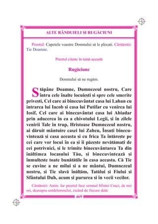 C M
                                                                             Y K




                  ALTE R+NDUIELI {I RUG|CIUNI

         Preotul: Capetele voastre Domnului s le pleca]i. C=ntre]ii:
      }ie Doamne.

                        Preotul cite[te `n tain aceast

                                 Rugciune
                           Domnului s ne rugm.


         S   tp=ne Doamne, Dumnezeul nostru, Care
             `ntru cele `nalte locuie[ti [i spre cele smerite
      prive[ti, Cel care ai binecuv=ntat casa lui Laban cu
      intrarea lui Iacob [i casa lui Putifar cu venirea lui
      Iosif, Cel care ai binecuv=ntat casa lui Abiadar
      prin aducerea `n ea a chivotului Legii, [i `n zilele
      venirii Tale `n trup, Hristoase Dumnezeul nostru,
      ai druit m=ntuire casei lui Zaheu, ~nsu]i binecu-
      vinteaz [i casa aceasta [i cu frica Ta `ntre[te pe
      cei care vor locui `n ea [i `i pze[te nevtma]i de
      cei potrivnici, [i le trimite binecuv=ntarea Ta din
      `nl]imea loca[ului Tu, [i binecuvinteaz [i
      `nmul]e[te toate bunt]ile `n casa aceasta. C }ie
      se cuvine a ne milui [i a ne m=ntui, Dumnezeul
      nostru, [i }ie slav `nl]m, Tatlui [i Fiului [i
      Sf=ntului Duh, acum [i pururea [i `n vecii vecilor.
          C=ntre]ii: Amin. Iar preotul face semnul Sfintei Cruci, de trei
      ori, deasupra untdelemnului, zic=nd de fiecare dat:
                                     469
C M
Y K
 