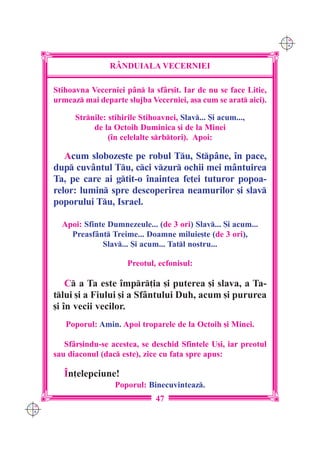 C M
                                                                      Y K




                      R+NDUIALA VECERNIEI

      Stihoavna Vecerniei pân la sfâr[it. Iar de nu se face Litie,
      urmeaz mai departe slujba Vecerniei, a[a cum se arat aici).

            Strnile: stihirile Stihoavnei, Slav... {i acum...,
                 de la Octoih Duminica [i de la Minei
                      (`n celelalte srbtori). Apoi:

         Acum sloboze[te pe robul Tu, Stpâne, `n pace,
      dup cuvântul Tu, cci vzur ochii mei mântuirea
      Ta, pe care ai gtit-o `naintea fe]ei tuturor popoa-
      relor: lumin spre descoperirea neamurilor [i slav
      poporului Tu, Israel.

        Apoi: Sfinte Dumnezeule... (de 3 ori) Slav... {i acum...
          Preasfânt Treime... Doamne miluie[te (de 3 ori),
                   Slav... {i acum... Tatl nostru...

                           Preotul, ecfonisul:

          C a Ta este `mpr]ia [i puterea [i slava, a Ta-
      tlui [i a Fiului [i a Sfântului Duh, acum [i pururea
      [i `n vecii vecilor.
         Poporul: Amin. Apoi troparele de la Octoih [i Minei.

         Sfâr[indu-se acestea, se deschid Sfintele U[i, iar preotul
      sau diaconul (dac este), zice cu fa]a spre apus:

         ~n]elepciune!
                        Poporul: Binecuvinteaz.
                                    47
C M
Y K
 