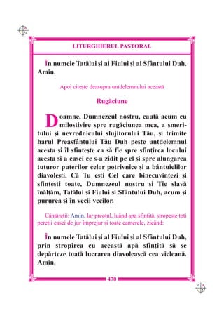 C M
Y K




                      LITURGHIERUL PASTORAL

       ~n numele Tatlui [i al Fiului [i al Sf=ntului Duh.
      Amin.

                Apoi cite[te deasupra untdelemnului aceast

                                Rugciune


         D    oamne, Dumnezeul nostru, caut acum cu
              milostivire spre rugciunea mea, a smeri-
      tului [i nevrednicului slujitorului Tu, [i trimite
      harul Preasf=ntului Tu Duh peste untdelemnul
      acesta [i `l sfin]e[te ca s fie spre sfin]irea locului
      acesta [i a casei ce s-a zidit pe el [i spre alungarea
      tuturor puterilor celor potrivnice [i a b=ntuielilor
      diavole[ti. C Tu e[ti Cel care binecuvintezi [i
      sfin]e[ti toate, Dumnezeul nostru [i }ie slav
      `nl]m, Tatlui [i Fiului [i Sf=ntului Duh, acum [i
      pururea [i `n vecii vecilor.

         C=ntre]ii: Amin. Iar preotul, lu=nd apa sfin]it, strope[te to]i
      pere]ii casei de jur `mprejur [i toate camerele, zic=nd:

        ~n numele Tatlui [i al Fiului [i al Sf=ntului Duh,
      prin stropirea cu aceast ap sfin]it s se
      deprteze toat lucrarea diavoleasc cea viclean.
      Amin.

                                     470
                                                                             C M
                                                                             Y K
 
