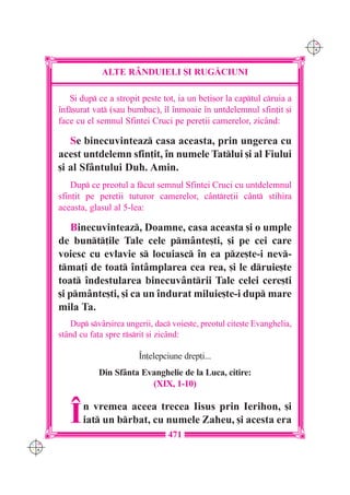 C M
                                                                              Y K




                  ALTE R+NDUIELI {I RUG|CIUNI

         {i dup ce a stropit peste tot, ia un be]i[or la captul cruia a
      `nf[urat vat (sau bumbac), `l `nmoaie `n untdelemnul sfin]it [i
      face cu el semnul Sfintei Cruci pe pere]ii camerelor, zic=nd:

         Se binecuvinteaz casa aceasta, prin ungerea cu
      acest untdelemn sfin]it, `n numele Tatlui [i al Fiului
      [i al Sf=ntului Duh. Amin.
          Dup ce preotul a fcut semnul Sfintei Cruci cu untdelemnul
      sfin]it pe pere]ii tuturor camerelor, c=ntre]ii c=nt stihira
      aceasta, glasul al 5-lea:

          Binecuvinteaz, Doamne, casa aceasta [i o umple
      de bunt]ile Tale cele pm=nte[ti, [i pe cei care
      voiesc cu evlavie s locuiasc `n ea pze[te-i nev-
      tma]i de toat `nt=mplarea cea rea, [i le druie[te
      toat `ndestularea binecuv=ntrii Tale celei cere[ti
      [i pm=nte[ti, [i ca un `ndurat miluie[te-i dup mare
      mila Ta.
         Dup sv=r[irea ungerii, dac voie[te, preotul cite[te Evanghelia,
      st=nd cu fa]a spre rsrit [i zic=nd:

                             ~n]elepciune drep]i...
                 Din Sf=nta Evanghelie de la Luca, citire:
                              (XIX, 1-10)


         ~   n vremea aceea trecea Iisus prin Ierihon, [i
             iat un brbat, cu numele Zaheu, [i acesta era
                                      471
C M
Y K
 