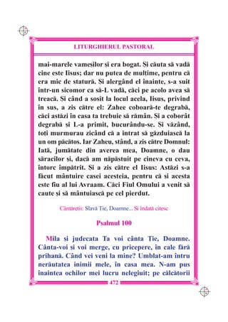 C M
Y K




                   LITURGHIERUL PASTORAL

      mai-marele vame[ilor [i era bogat. {i cuta s vad
      cine este Iisus; dar nu putea de mul]ime, pentru c
      era mic de statur. {i alerg=nd el `nainte, s-a suit
      `ntr-un sicomor ca s-L vad, cci pe acolo avea s
      treac. {i c=nd a sosit la locul acela, Iisus, privind
      `n sus, a zis ctre el: Zahee coboar-te degrab,
      cci astzi `n casa ta trebuie s rm=n. {i a cobor=t
      degrab [i L-a primit, bucur=ndu-se. {i vz=nd,
      to]i murmurau zic=nd c a intrat s gzduiasc la
      un om pctos. Iar Zaheu, st=nd, a zis ctre Domnul:
      Iat, jumtate din averea mea, Doamne, o dau
      sracilor [i, dac am npstuit pe cineva cu ceva,
      `ntorc `mptrit. {i a zis ctre el Iisus: Astzi s-a
      fcut m=ntuire casei acesteia, pentru c [i acesta
      este fiu al lui Avraam. Cci Fiul Omului a venit s
      caute [i s m=ntuiasc pe cel pierdut.

             C=ntre]ii: Slav }ie, Doamne... {i `ndat citesc

                             Psalmul 100

         Mila [i judecata Ta voi c=nta }ie, Doamne.
      C=nta-voi [i voi merge, cu pricepere, `n cale fr
      prihan. C=nd vei veni la mine? Umblat-am `ntru
      nerutatea inimii mele, `n casa mea. N-am pus
      `naintea ochilor mei lucru nelegiuit; pe clctorii
                                   472
                                                                 C M
                                                                 Y K
 