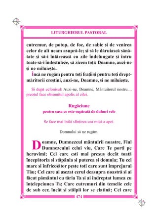C M
Y K




                    LITURGHIERUL PASTORAL

      cutremur, de potop, de foc, de sabie [i de venirea
      celor de alt neam asupr-le; [i s le druiasc sn-
      tate [i s-i `ntreasc cu zile `ndelungate [i `ntru
      toate s-i `ndestuleze, s zicem to]i: Doamne, auzi-ne
      [i ne miluie[te.
         ~nc ne rugm pentru to]i fra]ii [i pentru to]i drept-
      mritorii cre[tini, auzi-ne, Doamne, [i ne miluie[te.
         {i dup ecfonisul: Auzi-ne, Doamne, M=ntuitorul nostru...,
      preotul face obi[nuitul apolis al zilei.

                               Rugciune
               pentru casa ce este suprat de duhuri rele

                Se face mai `nt=i sfin]irea cea mic a apei.

                         Domnului s ne rugm.


         D    oamne, Dumnezeul m=ntuirii noastre, Fiul
              Dumnezeului celui viu, Care Te por]i pe
      heruvimi; Cel care e[ti mai presus dec=t toat
      `nceptoria [i stp=nia [i puterea [i domnia; Tu cel
      mare [i `nfrico[tor peste to]i care sunt `mprejurul
      Tu; Cel care ai a[ezat cerul deasupra noastr [i ai
      fcut pm=ntul cu tria Ta [i ai `ndreptat lumea cu
      `n]elepciunea Ta; Care cutremuri din temelie cele
      de sub cer, `nc=t [i st=lpii lor se clatin; Cel care
                                    474
                                                                      C M
                                                                      Y K
 