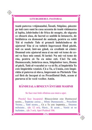 C M
Y K




                    LITURGHIERUL PASTORAL

      toat puterea vrjma[ului, ~nsu]i, Stp=ne, pze[te
      pe to]i care sunt `n casa aceasta de toat vtmarea
      [i ispita, izbvindu-i de frica de noapte, de sgeata
      ce zboar ziua, de lucrul ce umbl `n `ntuneric, de
      `nt=lnirea cu demonul de amiaz, pentru ca robii
      Ti [i roabele Tale [i pruncii `ndulcindu-se de
      ajutorul Tu [i cu tabr `ngereasc fiind pzi]i,
      to]i ca unul, `ntr-un g=nd, cu credin] s c=nte:
      Domnul este ajutorul meu [i nu m voi teme de ce-
      mi va face mie omul. {i iar[i: Nu m voi teme de
      ru, pentru c Tu cu mine e[ti. Cci Tu e[ti,
      Dumnezeule, `ntrirea mea, Stp=nitor tare, Domn
      al pcii, Tat al veacului ce va s fie, [i `mpr]ia Ta
      este `mpr]ia ve[nic. C a Ta, a Unuia, este `mp-
      r]ia [i puterea [i slava, `mpreun cu Printele Tu
      cel fr de `nceput [i cu Preasf=ntul Duh, acum [i
      pururea [i `n vecii vecilor. Amin.

         RÂNDUIALA BINECUV+NT|RII MA{INII

                Se face mai `nt=i sfin]irea cea mic a apei.

         Preotul face `nceputul: Binecuv=ntat este Dumnezeul
      nostru..., ~mprate ceresc..., Sfinte Dumnezeule..., Preasf=nt
      Treime..., Tatl nostru..., C a Ta este `mpr]ia..., Doamne
      miluie[te... (de 12 ori), Slav... {i acum..., Veni]i s ne
      `nchinm... (de 3 ori). Apoi Psalmul 106.
                                    476
                                                                        C M
                                                                        Y K
 