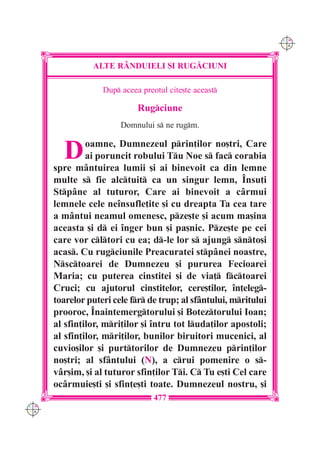 C M
                                                                   Y K




                ALTE R+NDUIELI {I RUG|CIUNI

                   Dup aceea preotul cite[te aceast

                             Rugciune
                        Domnului s ne rugm.


        D      oamne, Dumnezeul prin]ilor no[tri, Care
               ai poruncit robului Tu Noe s fac corabia
      spre m=ntuirea lumii [i ai binevoit ca din lemne
      multe s fie alctuit ca un singur lemn, ~nsu]i
      Stp=ne al tuturor, Care ai binevoit a c=rmui
      lemnele cele ne`nsufle]ite [i cu dreapta Ta cea tare
      a m=ntui neamul omenesc, pze[te [i acum ma[ina
      aceasta [i d ei `nger bun [i pa[nic. Pze[te pe cei
      care vor cltori cu ea; d-le lor s ajung snto[i
      acas. Cu rugciunile Preacuratei stp=nei noastre,
      Nsctoarei de Dumnezeu [i pururea Fecioarei
      Maria; cu puterea cinstitei [i de via] fctoarei
      Cruci; cu ajutorul cinstitelor, cere[tilor, `n]eleg-
      toarelor puteri cele fr de trup; al sf=ntului, mritului
      prooroc, ~naintemergtorului [i Boteztorului Ioan;
      al sfin]ilor, mri]ilor [i `ntru tot luda]ilor apostoli;
      al sfin]ilor, mri]ilor, bunilor biruitori mucenici, al
      cuvio[ilor [i purttorilor de Dumnezeu prin]ilor
      no[tri; al sf=ntului (N), a crui pomenire o s-
      v=r[im, [i al tuturor sfin]ilor Ti. C Tu e[ti Cel care
      oc=rmuie[ti [i sfin]e[ti toate. Dumnezeul nostru, [i
                                  477
C M
Y K
 