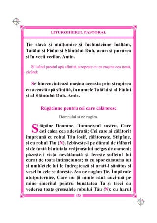C M
Y K




                     LITURGHIERUL PASTORAL

      }ie slav [i mul]umire [i `nchinciune `nl]m,
      Tatlui [i Fiului [i Sf=ntului Duh, acum [i pururea
      [i `n vecii vecilor. Amin.

         {i lu=nd preotul ap sfin]it, strope[te cu ea ma[ina cea nou,
      zic=nd:

         Se binecuvinteaz ma[ina aceasta prin stropirea
      cu aceast ap sfin]it, `n numele Tatlui [i al Fiului
      [i al Sf=ntului Duh. Amin.

               Rugciune pentru cei care cltoresc
                          Domnului s ne rugm.


         S    tp=ne Doamne, Dumnezeul nostru, Care
              e[ti calea cea adevrat; Cel care ai cltorit
      `mpreun cu robul Tu Iosif, cltore[te, Stp=ne,
      [i cu robul Tu (N). Izbve[te-l pe d=nsul de t=lhari
      [i de toat b=ntuiala vrjma[ului uciga[ de oameni;
      pze[te-i via]a nevtmat [i fere[te sufletul lui
      curat de toat `ntinciunea; f cu spor cltoria lui
      [i umbletele lui le `ndrepteaz [i arat-l sntos [i
      vesel `n cele ce dore[te. A[a ne rugm }ie, ~mprate
      atotputernice, Care nu ]ii minte rul, auzi-m pe
      mine smeritul pentru buntatea Ta [i treci cu
      vederea toate gre[ealele robului Tu (N); cu harul
                                     478
                                                                           C M
                                                                           Y K
 