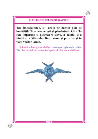 C M
                                                                              Y K




                  ALTE R+NDUIELI {I RUG|CIUNI

      Tu `mbog]e[te-l, [i-l arat pe d=nsul plin de
      bunt]ile Tale cele cere[ti [i pm=nte[ti. C a Ta
      este `mpr]ia [i puterea [i slava, a Tatlui [i a
      Fiului [i a Sf=ntului Duh, acum [i pururea [i `n
      vecii vecilor. Amin.
         {i `ndat stihira, glasul al 4-lea: Caut spre rugciunile robilor
      Ti... Iar preotul face obi[nuitul apolis al zilei sau al srbtorii.




                                      479
C M
Y K
 