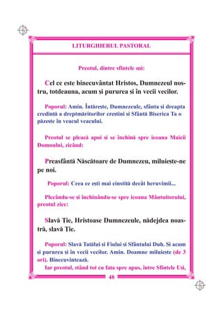 C M
Y K




                     LITURGHIERUL PASTORAL


                       Preotul, dintre sfintele u[i:

         Cel ce este binecuvântat Hristos, Dumnezeul nos-
      tru, totdeauna, acum [i pururea [i `n vecii vecilor.

         Poporul: Amin. ~ntre[te, Dumnezeule, sfânta [i dreapta
      credin] a dreptmritorilor cre[tini [i Sfânt Biserica Ta o
      pze[te `n veacul veacului.

        Preotul se pleac apoi [i se `nchin spre icoana Maicii
      Domnului, zicând:

        Preasfânt Nsctoare de Dumnezeu, miluie[te-ne
      pe noi.
          Poporul: Ceea ce e[ti mai cinstit decât heruvimii...

         Plec=ndu-se [i `nchin=ndu-se spre icoana M=ntuitorului,
      preotul zice:

         Slav }ie, Hristoase Dumnezeule, ndejdea noas-
      tr, slav }ie.

          Poporul: Slav Tatlui [i Fiului [i Sf=ntului Duh. {i acum
      [i pururea [i `n vecii vecilor. Amin. Doamne miluie[te (de 3
      ori). Binecuvinteaz.
          Iar preotul, st=nd tot cu fa]a spre apus, `ntre Sfintele U[i,
                                     48
                                                                          C M
                                                                          Y K
 
